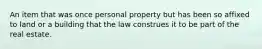 An item that was once personal property but has been so affixed to land or a building that the law construes it to be part of the real estate.