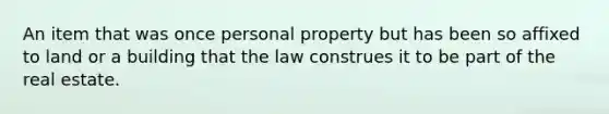 An item that was once personal property but has been so affixed to land or a building that the law construes it to be part of the real estate.