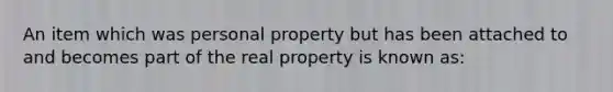 An item which was personal property but has been attached to and becomes part of the real property is known as: