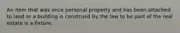 An item that was once personal property and has been attached to land or a building is construed by the law to be part of the real estate is a fixture.