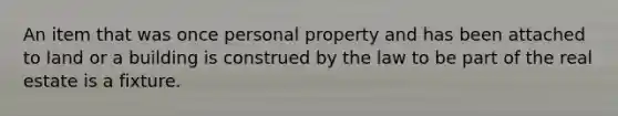 An item that was once personal property and has been attached to land or a building is construed by the law to be part of the real estate is a fixture.