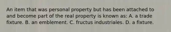 An item that was personal property but has been attached to and become part of the real property is known as: A. a trade fixture. B. an emblement. C. fructus industriales. D. a fixture.