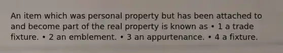 An item which was personal property but has been attached to and become part of the real property is known as • 1 a trade fixture. • 2 an emblement. • 3 an appurtenance. • 4 a fixture.