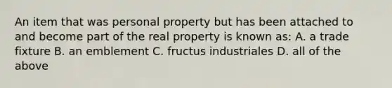 An item that was personal property but has been attached to and become part of the real property is known as: A. a trade fixture B. an emblement C. fructus industriales D. all of the above