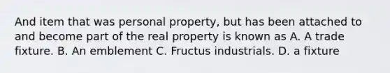 And item that was personal property, but has been attached to and become part of the real property is known as A. A trade fixture. B. An emblement C. Fructus industrials. D. a fixture