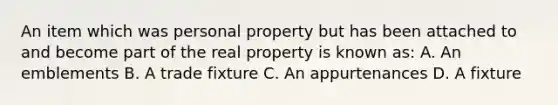 An item which was personal property but has been attached to and become part of the real property is known as: A. An emblements B. A trade fixture C. An appurtenances D. A fixture