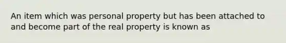 An item which was personal property but has been attached to and become part of the real property is known as