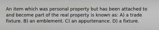 An item which was personal property but has been attached to and become part of the real property is known as: A) a trade fixture. B) an emblement. C) an appurtenance. D) a fixture.