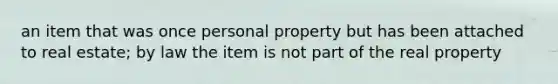 an item that was once personal property but has been attached to real estate; by law the item is not part of the real property