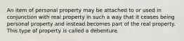 An item of personal property may be attached to or used in conjunction with real property in such a way that it ceases being personal property and instead becomes part of the real property. This type of property is called a debenture.