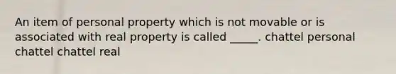 An item of personal property which is not movable or is associated with real property is called _____. chattel personal chattel chattel real