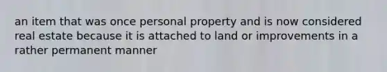 an item that was once personal property and is now considered real estate because it is attached to land or improvements in a rather permanent manner