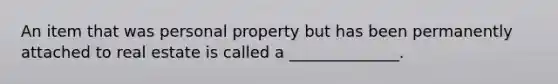 An item that was personal property but has been permanently attached to real estate is called a ______________.