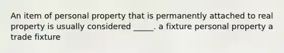 An item of personal property that is permanently attached to real property is usually considered _____. a fixture personal property a trade fixture