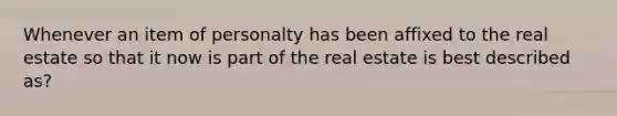 Whenever an item of personalty has been affixed to the real estate so that it now is part of the real estate is best described as?