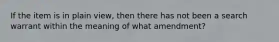 If the item is in plain view, then there has not been a search warrant within the meaning of what amendment?