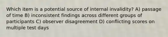 Which item is a potential source of internal invalidity? A) passage of time B) inconsistent findings across different groups of participants C) observer disagreement D) conflicting scores on multiple test days