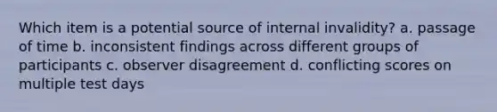 Which item is a potential source of internal invalidity? a. passage of time b. inconsistent findings across different groups of participants c. observer disagreement d. conflicting scores on multiple test days