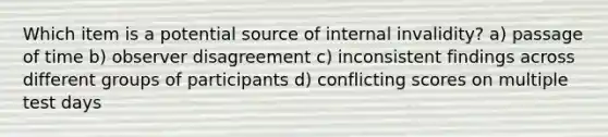 Which item is a potential source of internal invalidity? a) passage of time b) observer disagreement c) inconsistent findings across different groups of participants d) conflicting scores on multiple test days