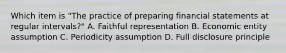 Which item is "The practice of preparing financial statements at regular intervals?" A. Faithful representation B. Economic entity assumption C. Periodicity assumption D. Full disclosure principle