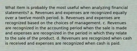 What item is probably the most useful when analyzing <a href='https://www.questionai.com/knowledge/kFBJaQCz4b-financial-statements' class='anchor-knowledge'>financial statements</a>? a. Revenues and expenses are recognized equally over a twelve month period. b. Revenues and expenses are recognized based on the choices of management. c. Revenues are recognized in the accounting period when the sale is made and expenses are recognized in the period in which they relate to the sale of the product. d. Revenues are recognized when cash is received and expenses are recognized when cash is paid.