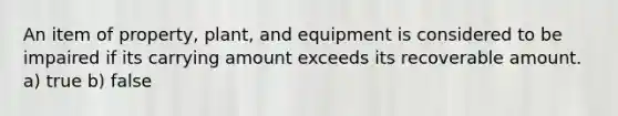 An item of property, plant, and equipment is considered to be impaired if its carrying amount exceeds its recoverable amount. a) true b) false