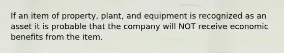 If an item of property, plant, and equipment is recognized as an asset it is probable that the company will NOT receive economic benefits from the item.