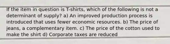 If the item in question is T-shirts, which of the following is not a determinant of supply? a) An improved production process is introduced that uses fewer economic resources. b) The price of jeans, a complementary item. c) The price of the cotton used to make the shirt d) Corporate taxes are reduced