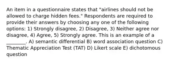 An item in a questionnaire states that "airlines should not be allowed to charge hidden fees." Respondents are required to provide their answers by choosing any one of the following options: 1) Strongly disagree, 2) Disagree, 3) Neither agree nor disagree, 4) Agree, 5) Strongly agree. This is an example of a ________. A) semantic differential B) word association question C) Thematic Appreciation Test (TAT) D) Likert scale E) dichotomous question