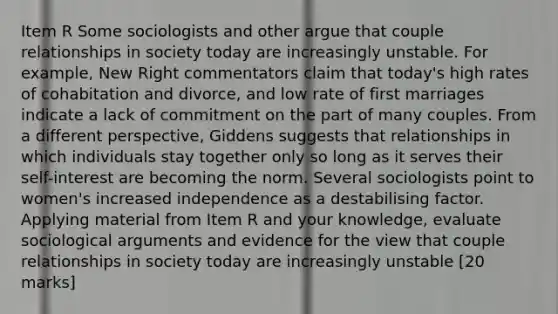 Item R Some sociologists and other argue that couple relationships in society today are increasingly unstable. For example, New Right commentators claim that today's high rates of cohabitation and divorce, and low rate of first marriages indicate a lack of commitment on the part of many couples. From a different perspective, Giddens suggests that relationships in which individuals stay together only so long as it serves their self-interest are becoming the norm. Several sociologists point to women's increased independence as a destabilising factor. Applying material from Item R and your knowledge, evaluate sociological arguments and evidence for the view that couple relationships in society today are increasingly unstable [20 marks]