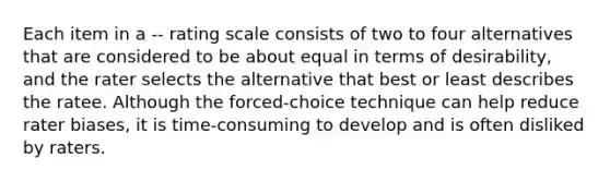 Each item in a -- rating scale consists of two to four alternatives that are considered to be about equal in terms of desirability, and the rater selects the alternative that best or least describes the ratee. Although the forced-choice technique can help reduce rater biases, it is time-consuming to develop and is often disliked by raters.