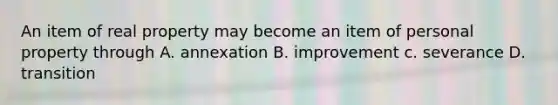 An item of real property may become an item of personal property through A. annexation B. improvement c. severance D. transition