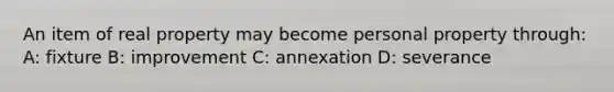 An item of real property may become personal property through: A: fixture B: improvement C: annexation D: severance