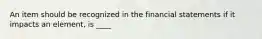 An item should be recognized in the financial statements if it impacts an element, is ____