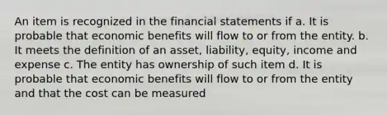 An item is recognized in the financial statements if a. It is probable that economic benefits will flow to or from the entity. b. It meets the definition of an asset, liability, equity, income and expense c. The entity has ownership of such item d. It is probable that economic benefits will flow to or from the entity and that the cost can be measured