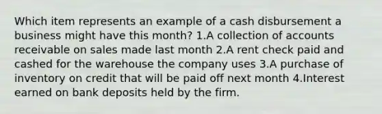 Which item represents an example of a cash disbursement a business might have this month? 1.A collection of accounts receivable on sales made last month 2.A rent check paid and cashed for the warehouse the company uses 3.A purchase of inventory on credit that will be paid off next month 4.Interest earned on bank deposits held by the firm.