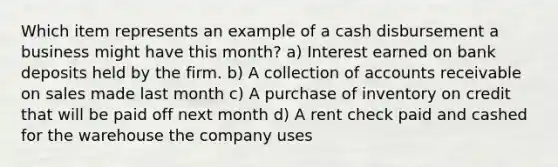 Which item represents an example of a cash disbursement a business might have this month? a) Interest earned on bank deposits held by the firm. b) A collection of accounts receivable on sales made last month c) A purchase of inventory on credit that will be paid off next month d) A rent check paid and cashed for the warehouse the company uses