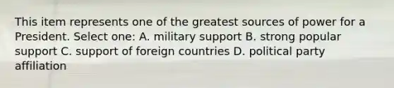 This item represents one of the greatest sources of power for a President. Select one: A. military support B. strong popular support C. support of foreign countries D. political party affiliation