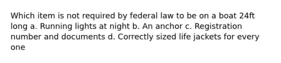 Which item is not required by federal law to be on a boat 24ft long a. Running lights at night b. An anchor c. Registration number and documents d. Correctly sized life jackets for every one