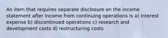 An item that requires separate disclosure on the <a href='https://www.questionai.com/knowledge/kCPMsnOwdm-income-statement' class='anchor-knowledge'>income statement</a> after income from continuing operations is a) interest expense b) discontinued operations c) research and development costs d) restructuring costs