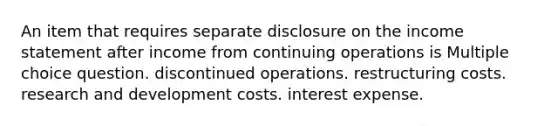 An item that requires separate disclosure on the <a href='https://www.questionai.com/knowledge/kCPMsnOwdm-income-statement' class='anchor-knowledge'>income statement</a> after income from continuing operations is Multiple choice question. discontinued operations. restructuring costs. research and development costs. interest expense.