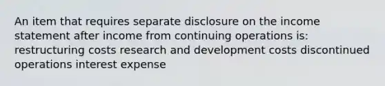 An item that requires separate disclosure on the income statement after income from continuing operations is: restructuring costs research and development costs discontinued operations interest expense