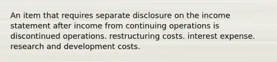 An item that requires separate disclosure on the income statement after income from continuing operations is discontinued operations. restructuring costs. interest expense. research and development costs.