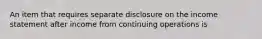 An item that requires separate disclosure on the income statement after income from continuing operations is