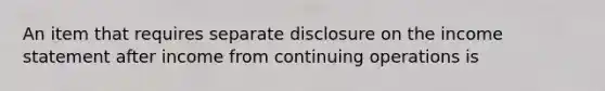 An item that requires separate disclosure on the income statement after income from continuing operations is