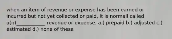 when an item of revenue or expense has been earned or incurred but not yet collected or paid, it is normall called a(n)____________ revenue or expense. a.) prepaid b.) adjusted c.) estimated d.) none of these