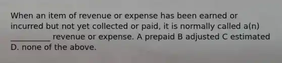 When an item of revenue or expense has been earned or incurred but not yet collected or paid, it is normally called a(n) __________ revenue or expense. A prepaid B adjusted C estimated D. none of the above.