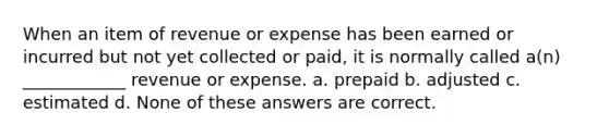 When an item of revenue or expense has been earned or incurred but not yet collected or paid, it is normally called a(n) ____________ revenue or expense. a. prepaid b. adjusted c. estimated d. None of these answers are correct.