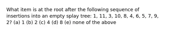 What item is at the root after the following sequence of insertions into an empty splay tree: 1, 11, 3, 10, 8, 4, 6, 5, 7, 9, 2? (a) 1 (b) 2 (c) 4 (d) 8 (e) none of the above