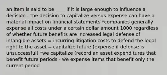 an item is said to be ____ if it is large enough to influence a decision - the decision to capitalize versus expense can have a material impact on <a href='https://www.questionai.com/knowledge/kFBJaQCz4b-financial-statements' class='anchor-knowledge'>financial statements</a> *companies generally expense all costs under a certain dollar amount 1000 regardless of whether future benefits are increased legal defense of <a href='https://www.questionai.com/knowledge/kfaeAOzavC-intangible-assets' class='anchor-knowledge'>intangible assets</a> = incurring litigation costs to defend the legal right to the asset -- capitalize future (expense if defense is unsuccessful) *we capitalize (record an asset expenditures that benefit future periods - we expense items that benefit only the current period